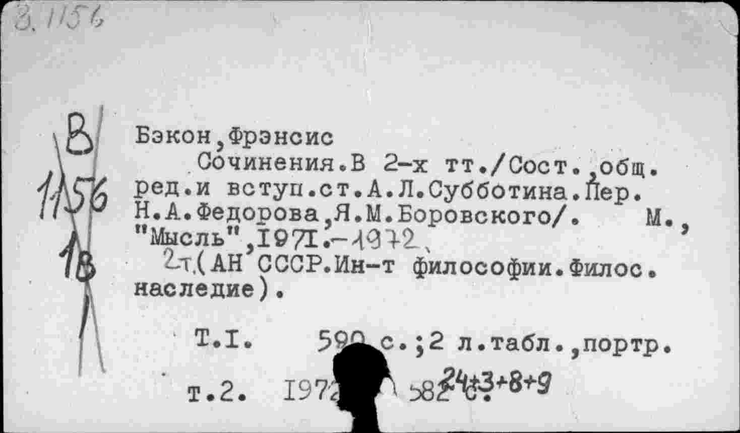 ﻿Бэкон,Фрэнсис
Сочинения.В 2-х тт./Сост. общ. ред.и вс туп.с т.А.Л.Субботина.Пер. Н.А.Федорова,Я.М.Боровского/.	М.
"Мысль",1971 .-491-2^
2-т,(АН С ССР. Ин-т философии.Филос. наследие).
Т.1.	;2 л .табл. ,портр.
Т.2.